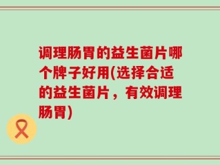 调理肠胃的益生菌片哪个牌子好用(选择合适的益生菌片，有效调理肠胃)