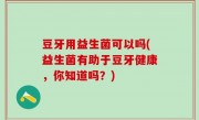 豆牙用益生菌可以吗(益生菌有助于豆牙健康，你知道吗？)
