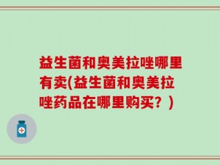 益生菌和奥美拉唑哪里有卖(益生菌和奥美拉唑药品在哪里购买？)