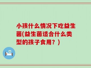 小孩什么情况下吃益生菌(益生菌适合什么类型的孩子食用？)