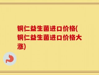 铜仁益生菌进口价格(铜仁益生菌进口价格大涨)