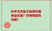 吃甲亢药能不能同时服用益生菌？药物相容性问题？