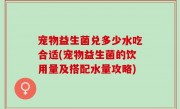 宠物益生菌兑多少水吃合适(宠物益生菌的饮用量及搭配水量攻略)