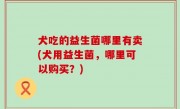 犬吃的益生菌哪里有卖(犬用益生菌，哪里可以购买？)