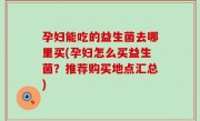 孕妇能吃的益生菌去哪里买(孕妇怎么买益生菌？推荐购买地点汇总)