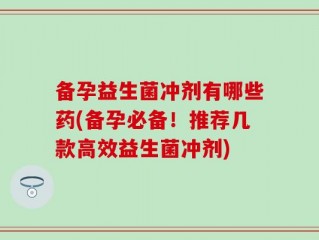 备孕益生菌冲剂有哪些药(备孕必备！推荐几款高效益生菌冲剂)