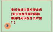 安乐宝益生菌空腹吃吗(安乐宝益生菌的最佳服用时间该在什么时候？)