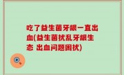 吃了益生菌牙龈一直出血(益生菌扰乱牙龈生态 出血问题困扰)