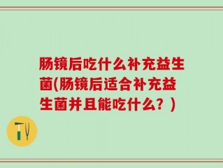 肠镜后吃什么补充益生菌(肠镜后适合补充益生菌并且能吃什么？)