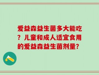 爱益森益生菌多大能吃？儿童和成人适宜食用的爱益森益生菌剂量？