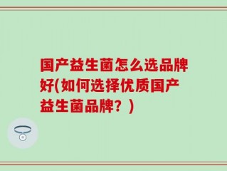 国产益生菌怎么选品牌好(如何选择优质国产益生菌品牌？)