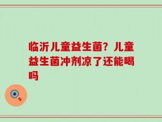 临沂儿童益生菌？儿童益生菌冲剂凉了还能喝吗