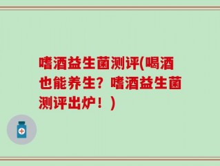 嗜酒益生菌测评(喝酒也能养生？嗜酒益生菌测评出炉！)