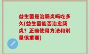益生菌是治肠炎吗吃多久(益生菌能否治愈肠炎？正确使用方法和剂量很重要)