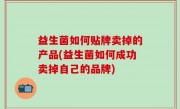 益生菌如何贴牌卖掉的产品(益生菌如何成功卖掉自己的品牌)