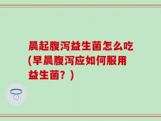 晨起腹泻益生菌怎么吃(早晨腹泻应如何服用益生菌？)