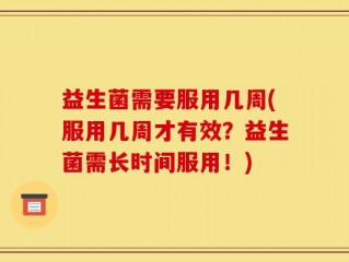 益生菌需要服用几周(服用几周才有效？益生菌需长时间服用！)