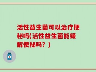 活性益生菌可以治疗便秘吗(活性益生菌能缓解便秘吗？)