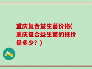 重庆复合益生菌价格(重庆复合益生菌的报价是多少？)