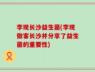 李现长沙益生菌(李现做客长沙并分享了益生菌的重要性)