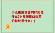 小儿用益生菌的好处是什么(小儿服用益生菌的益处是什么？)