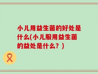小儿用益生菌的好处是什么(小儿服用益生菌的益处是什么？)