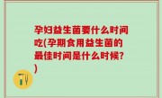 孕妇益生菌要什么时间吃(孕期食用益生菌的最佳时间是什么时候？)