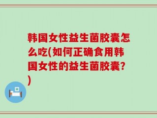 韩国女性益生菌胶囊怎么吃(如何正确食用韩国女性的益生菌胶囊？)
