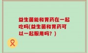 益生菌能和胃药在一起吃吗(益生菌和胃药可以一起服用吗？)