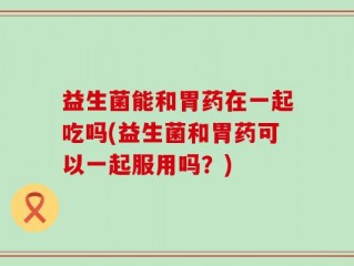 益生菌能和胃药在一起吃吗(益生菌和胃药可以一起服用吗？)