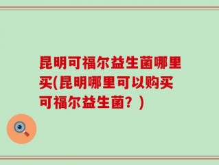 昆明可福尔益生菌哪里买(昆明哪里可以购买可福尔益生菌？)
