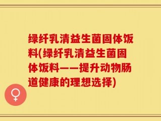 绿纤乳清益生菌固体饭料(绿纤乳清益生菌固体饭料——提升动物肠道健康的理想选择)