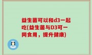 益生菌可以和d3一起吃(益生菌与D3可一同食用，提升健康)