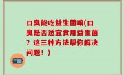 口臭能吃益生菌嘛(口臭是否适宜食用益生菌？这三种方法帮你解决问题！)