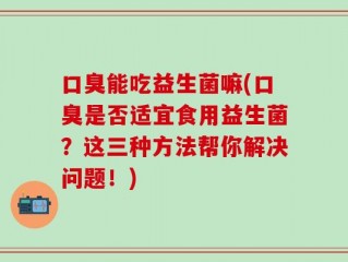 口臭能吃益生菌嘛(口臭是否适宜食用益生菌？这三种方法帮你解决问题！)