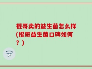 棍哥卖的益生菌怎么样(棍哥益生菌口碑如何？)