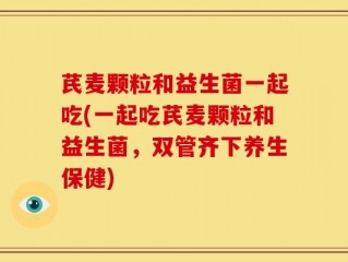 芪麦颗粒和益生菌一起吃(一起吃芪麦颗粒和益生菌，双管齐下养生保健)