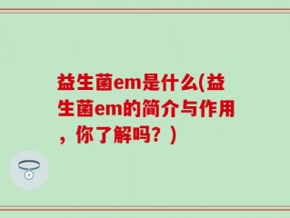 益生菌em是什么(益生菌em的简介与作用，你了解吗？)