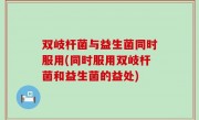 双岐杆菌与益生菌同时服用(同时服用双岐杆菌和益生菌的益处)