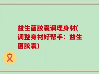 益生菌胶囊调理身材(调整身材好帮手：益生菌胶囊)