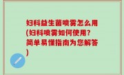 妇科益生菌喷雾怎么用(妇科喷雾如何使用？简单易懂指南为您解答)