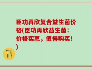 臣功再欣复合益生菌价格(臣功再欣益生菌：价格实惠，值得购买！)