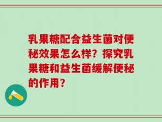 乳果糖配合益生菌对便秘效果怎么样？探究乳果糖和益生菌缓解便秘的作用？