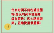 什么时间不能吃益生菌粉(什么时间不能服用益生菌粉？优化肠道健康，正确使用很重要)