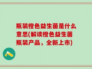 瓶装橙色益生菌是什么意思(解读橙色益生菌瓶装产品，全新上市)