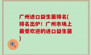 广州进口益生菌排名(排名出炉！广州市场上最受欢迎的进口益生菌)