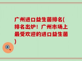 广州进口益生菌排名(排名出炉！广州市场上最受欢迎的进口益生菌)