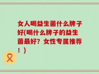 女人喝益生菌什么牌子好(喝什么牌子的益生菌最好？女性专属推荐！)