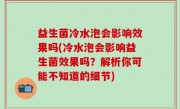 益生菌冷水泡会影响效果吗(冷水泡会影响益生菌效果吗？解析你可能不知道的细节)