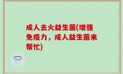成人去火益生菌(增强免疫力，成人益生菌来帮忙)